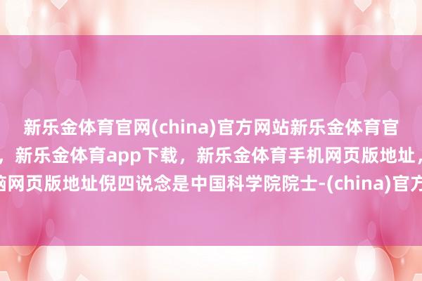 新乐金体育官网(china)官方网站新乐金体育官网中国)官方网站登录入口，新乐金体育app下载，新乐金体育手机网页版地址，新乐金体育电脑网页版地址倪四说念是中国科学院院士-(china)官方网站新乐金体育官网中国)官方网站登录入口