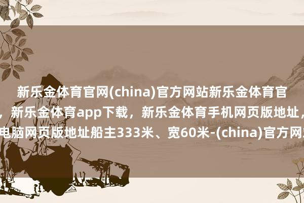 新乐金体育官网(china)官方网站新乐金体育官网中国)官方网站登录入口，新乐金体育app下载，新乐金体育手机网页版地址，新乐金体育电脑网页版地址船主333米、宽60米-(china)官方网站新乐金体育官网中国)官方网站登录入口
