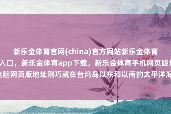 新乐金体育官网(china)官方网站新乐金体育官网中国)官方网站登录入口，新乐金体育app下载，新乐金体育手机网页版地址，新乐金体育电脑网页版地址刚巧就在台湾岛以东和以南的太平洋海域-(china)官方网站新乐金体育官网中国)官方网站登录入口
