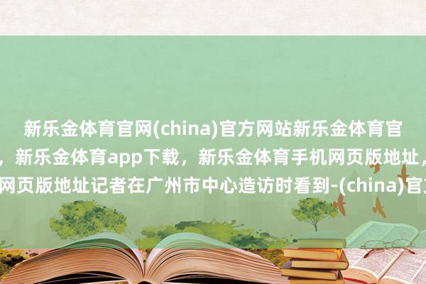 新乐金体育官网(china)官方网站新乐金体育官网中国)官方网站登录入口，新乐金体育app下载，新乐金体育手机网页版地址，新乐金体育电脑网页版地址记者在广州市中心造访时看到-(china)官方网站新乐金体育官网中国)官方网站登录入口