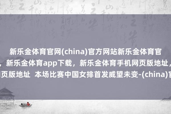 新乐金体育官网(china)官方网站新乐金体育官网中国)官方网站登录入口，新乐金体育app下载，新乐金体育手机网页版地址，新乐金体育电脑网页版地址  本场比赛中国女排首发威望未变-(china)官方网站新乐金体育官网中国)官方网站登录入口