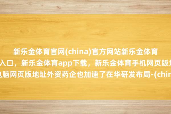 新乐金体育官网(china)官方网站新乐金体育官网中国)官方网站登录入口，新乐金体育app下载，新乐金体育手机网页版地址，新乐金体育电脑网页版地址外资药企也加速了在华研发布局-(china)官方网站新乐金体育官网中国)官方网站登录入口