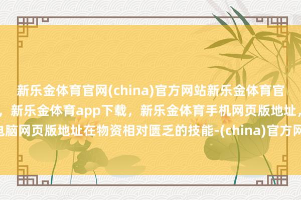 新乐金体育官网(china)官方网站新乐金体育官网中国)官方网站登录入口，新乐金体育app下载，新乐金体育手机网页版地址，新乐金体育电脑网页版地址在物资相对匮乏的技能-(china)官方网站新乐金体育官网中国)官方网站登录入口