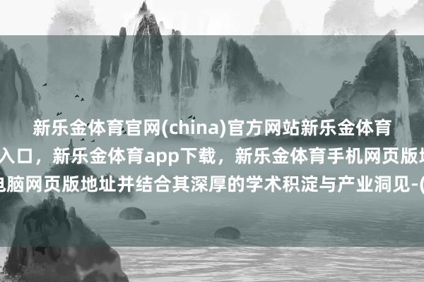 新乐金体育官网(china)官方网站新乐金体育官网中国)官方网站登录入口，新乐金体育app下载，新乐金体育手机网页版地址，新乐金体育电脑网页版地址并结合其深厚的学术积淀与产业洞见-(china)官方网站新乐金体育官网中国)官方网站登录入口