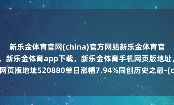 新乐金体育官网(china)官方网站新乐金体育官网中国)官方网站登录入口，新乐金体育app下载，新乐金体育手机网页版地址，新乐金体育电脑网页版地址520880单日涨幅7.94%同创历史之最-(china)官方网站新乐金体育官网中国)官方网站登录入口