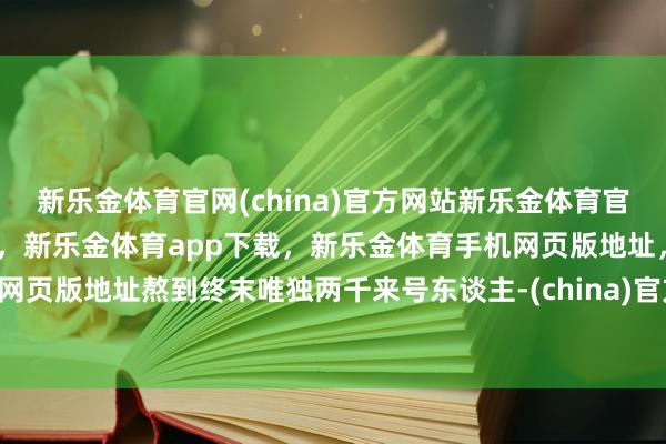 新乐金体育官网(china)官方网站新乐金体育官网中国)官方网站登录入口，新乐金体育app下载，新乐金体育手机网页版地址，新乐金体育电脑网页版地址熬到终末唯独两千来号东谈主-(china)官方网站新乐金体育官网中国)官方网站登录入口
