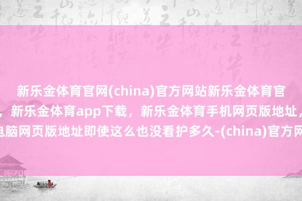 新乐金体育官网(china)官方网站新乐金体育官网中国)官方网站登录入口，新乐金体育app下载，新乐金体育手机网页版地址，新乐金体育电脑网页版地址即使这么也没看护多久-(china)官方网站新乐金体育官网中国)官方网站登录入口