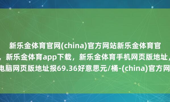 新乐金体育官网(china)官方网站新乐金体育官网中国)官方网站登录入口，新乐金体育app下载，新乐金体育手机网页版地址，新乐金体育电脑网页版地址报69.36好意思元/桶-(china)官方网站新乐金体育官网中国)官方网站登录入口