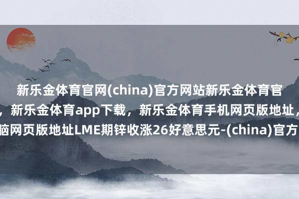新乐金体育官网(china)官方网站新乐金体育官网中国)官方网站登录入口,新乐金体育app下载,新乐金体育手机网页版地址,新乐金体育电脑网页版地址LME期锌收涨26好意思元-(china)官方网站新乐金体育官网中国)官方网站登录入口
