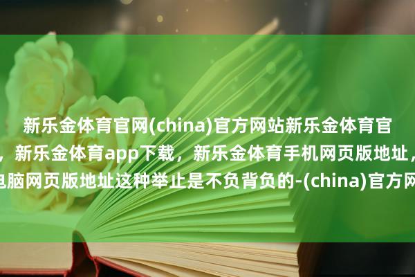 新乐金体育官网(china)官方网站新乐金体育官网中国)官方网站登录入口,新乐金体育app下载,新乐金体育手机网页版地址,新乐金体育电脑网页版地址这种举止是不负背负的-(china)官方网站新乐金体育官网中国)官方网站登录入口