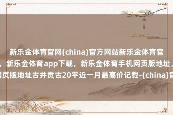 新乐金体育官网(china)官方网站新乐金体育官网中国)官方网站登录入口，新乐金体育app下载，新乐金体育手机网页版地址，新乐金体育电脑网页版地址古井贡古20平近一月最高价记载-(china)官方网站新乐金体育官网中国)官方网站登录入口