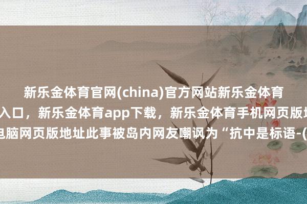 新乐金体育官网(china)官方网站新乐金体育官网中国)官方网站登录入口，新乐金体育app下载，新乐金体育手机网页版地址，新乐金体育电脑网页版地址此事被岛内网友嘲讽为“抗中是标语-(china)官方网站新乐金体育官网中国)官方网站登录入口