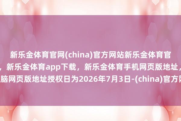 新乐金体育官网(china)官方网站新乐金体育官网中国)官方网站登录入口,新乐金体育app下载,新乐金体育手机网页版地址,新乐金体育电脑网页版地址授权日为2026年7月3日-(china)官方网站新乐金体育官网中国)官方网站登录入口
