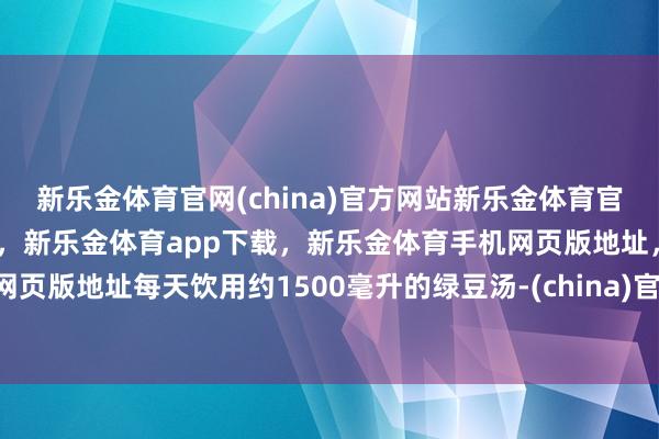 新乐金体育官网(china)官方网站新乐金体育官网中国)官方网站登录入口，新乐金体育app下载，新乐金体育手机网页版地址，新乐金体育电脑网页版地址每天饮用约1500毫升的绿豆汤-(china)官方网站新乐金体育官网中国)官方网站登录入口