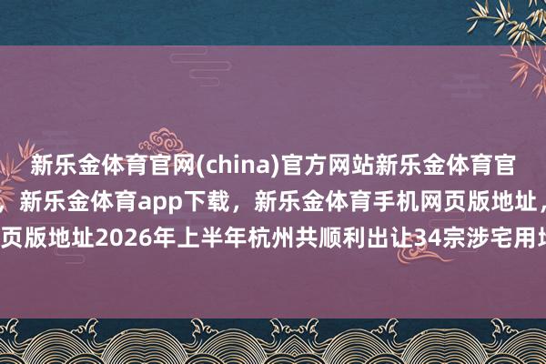 新乐金体育官网(china)官方网站新乐金体育官网中国)官方网站登录入口，新乐金体育app下载，新乐金体育手机网页版地址，新乐金体育电脑网页版地址2026年上半年杭州共顺利出让34宗涉宅用地-(china)官方网站新乐金体育官网中国)官方网站登录入口