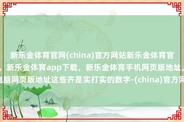 新乐金体育官网(china)官方网站新乐金体育官网中国)官方网站登录入口,新乐金体育app下载,新乐金体育手机网页版地址,新乐金体育电脑网页版地址这些齐是实打实的数字-(china)官方网站新乐金体育官网中国)官方网站登录入口