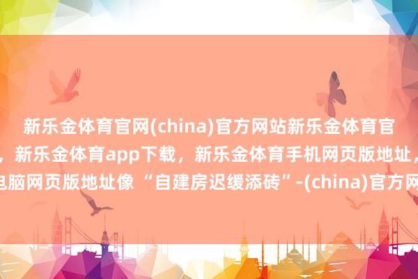 新乐金体育官网(china)官方网站新乐金体育官网中国)官方网站登录入口，新乐金体育app下载，新乐金体育手机网页版地址，新乐金体育电脑网页版地址像 “自建房迟缓添砖”-(china)官方网站新乐金体育官网中国)官方网站登录入口