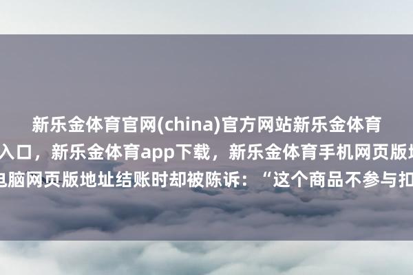 新乐金体育官网(china)官方网站新乐金体育官网中国)官方网站登录入口,新乐金体育app下载,新乐金体育手机网页版地址,新乐金体育电脑网页版地址结账时却被陈诉:“这个商品不参与扣头行径-(china)官方网站新乐金体育官网中国)官方网站登录入口