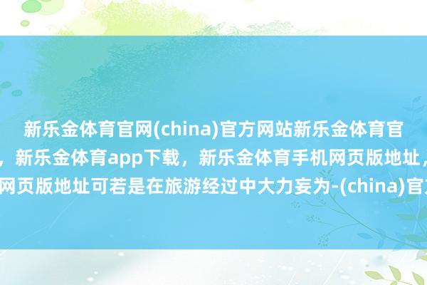 新乐金体育官网(china)官方网站新乐金体育官网中国)官方网站登录入口，新乐金体育app下载，新乐金体育手机网页版地址，新乐金体育电脑网页版地址可若是在旅游经过中大力妄为-(china)官方网站新乐金体育官网中国)官方网站登录入口