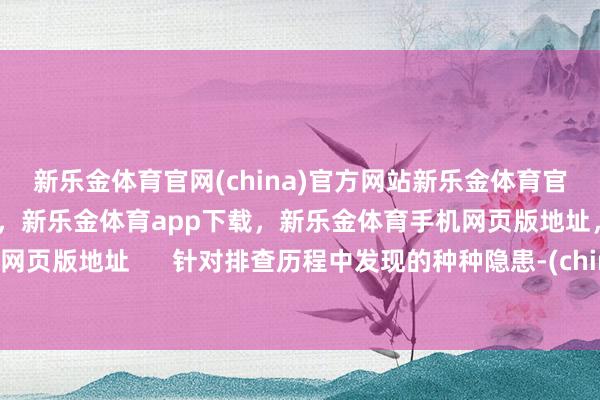 新乐金体育官网(china)官方网站新乐金体育官网中国)官方网站登录入口，新乐金体育app下载，新乐金体育手机网页版地址，新乐金体育电脑网页版地址      针对排查历程中发现的种种隐患-(china)官方网站新乐金体育官网中国)官方网站登录入口