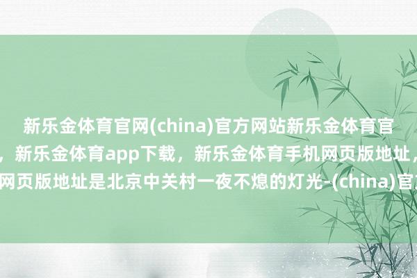 新乐金体育官网(china)官方网站新乐金体育官网中国)官方网站登录入口，新乐金体育app下载，新乐金体育手机网页版地址，新乐金体育电脑网页版地址是北京中关村一夜不熄的灯光-(china)官方网站新乐金体育官网中国)官方网站登录入口