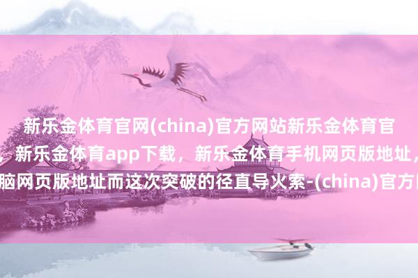 新乐金体育官网(china)官方网站新乐金体育官网中国)官方网站登录入口，新乐金体育app下载，新乐金体育手机网页版地址，新乐金体育电脑网页版地址而这次突破的径直导火索-(china)官方网站新乐金体育官网中国)官方网站登录入口