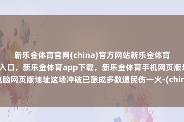 新乐金体育官网(china)官方网站新乐金体育官网中国)官方网站登录入口，新乐金体育app下载，新乐金体育手机网页版地址，新乐金体育电脑网页版地址这场冲破已酿成多数遗民伤一火-(china)官方网站新乐金体育官网中国)官方网站登录入口