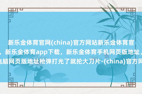 新乐金体育官网(china)官方网站新乐金体育官网中国)官方网站登录入口,新乐金体育app下载,新乐金体育手机网页版地址,新乐金体育电脑网页版地址枪弹打光了就抡大刀片-(china)官方网站新乐金体育官网中国)官方网站登录入口