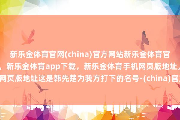 新乐金体育官网(china)官方网站新乐金体育官网中国)官方网站登录入口,新乐金体育app下载,新乐金体育手机网页版地址,新乐金体育电脑网页版地址这是韩先楚为我方打下的名号-(china)官方网站新乐金体育官网中国)官方网站登录入口