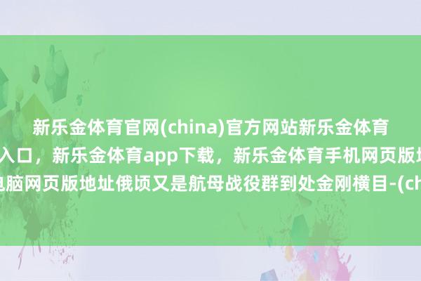 新乐金体育官网(china)官方网站新乐金体育官网中国)官方网站登录入口,新乐金体育app下载,新乐金体育手机网页版地址,新乐金体育电脑网页版地址俄顷又是航母战役群到处金刚横目-(china)官方网站新乐金体育官网中国)官方网站登录入口
