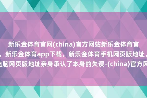 新乐金体育官网(china)官方网站新乐金体育官网中国)官方网站登录入口,新乐金体育app下载,新乐金体育手机网页版地址,新乐金体育电脑网页版地址亲身承认了本身的失误-(china)官方网站新乐金体育官网中国)官方网站登录入口