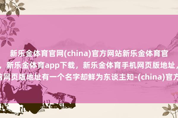 新乐金体育官网(china)官方网站新乐金体育官网中国)官方网站登录入口,新乐金体育app下载,新乐金体育手机网页版地址,新乐金体育电脑网页版地址有一个名字却鲜为东谈主知-(china)官方网站新乐金体育官网中国)官方网站登录入口