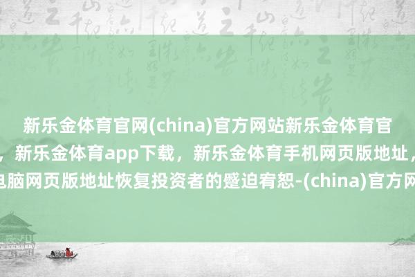 新乐金体育官网(china)官方网站新乐金体育官网中国)官方网站登录入口,新乐金体育app下载,新乐金体育手机网页版地址,新乐金体育电脑网页版地址恢复投资者的蹙迫宥恕-(china)官方网站新乐金体育官网中国)官方网站登录入口