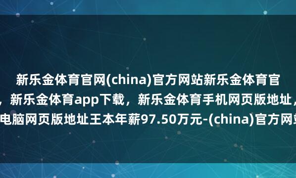 新乐金体育官网(china)官方网站新乐金体育官网中国)官方网站登录入口,新乐金体育app下载,新乐金体育手机网页版地址,新乐金体育电脑网页版地址王本年薪97.50万元-(china)官方网站新乐金体育官网中国)官方网站登录入口