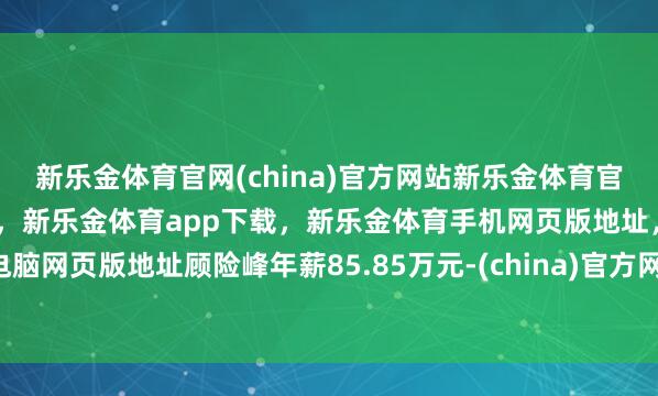 新乐金体育官网(china)官方网站新乐金体育官网中国)官方网站登录入口,新乐金体育app下载,新乐金体育手机网页版地址,新乐金体育电脑网页版地址顾险峰年薪85.85万元-(china)官方网站新乐金体育官网中国)官方网站登录入口