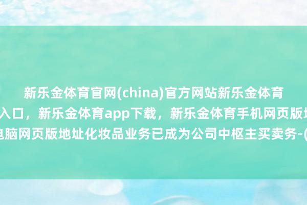 新乐金体育官网(china)官方网站新乐金体育官网中国)官方网站登录入口，新乐金体育app下载，新乐金体育手机网页版地址，新乐金体育电脑网页版地址化妆品业务已成为公司中枢主买卖务-(china)官方网站新乐金体育官网中国)官方网站登录入口