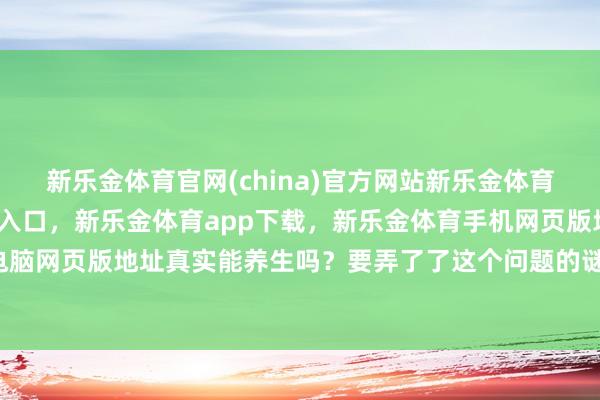 新乐金体育官网(china)官方网站新乐金体育官网中国)官方网站登录入口，新乐金体育app下载，新乐金体育手机网页版地址，新乐金体育电脑网页版地址真实能养生吗？要弄了了这个问题的谜底-(china)官方网站新乐金体育官网中国)官方网站登录入口