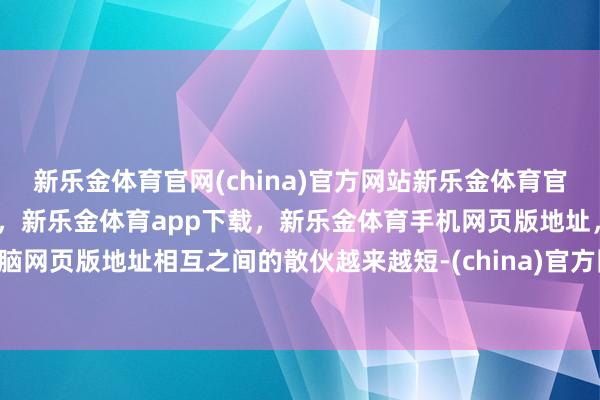 新乐金体育官网(china)官方网站新乐金体育官网中国)官方网站登录入口，新乐金体育app下载，新乐金体育手机网页版地址，新乐金体育电脑网页版地址相互之间的散伙越来越短-(china)官方网站新乐金体育官网中国)官方网站登录入口
