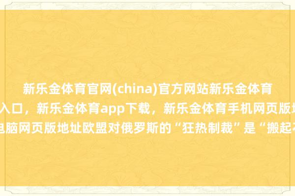 新乐金体育官网(china)官方网站新乐金体育官网中国)官方网站登录入口,新乐金体育app下载,新乐金体育手机网页版地址,新乐金体育电脑网页版地址欧盟对俄罗斯的“狂热制裁”是“搬起石头砸我方的脚”-(china)官方网站新乐金体育官网中国)官方网站登录入口