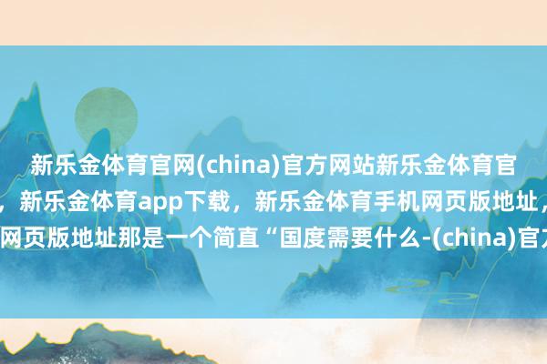 新乐金体育官网(china)官方网站新乐金体育官网中国)官方网站登录入口，新乐金体育app下载，新乐金体育手机网页版地址，新乐金体育电脑网页版地址那是一个简直“国度需要什么-(china)官方网站新乐金体育官网中国)官方网站登录入口