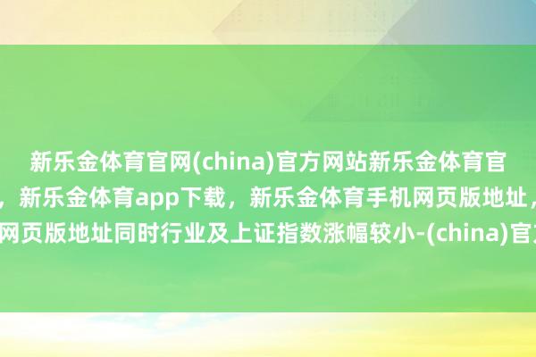 新乐金体育官网(china)官方网站新乐金体育官网中国)官方网站登录入口，新乐金体育app下载，新乐金体育手机网页版地址，新乐金体育电脑网页版地址同时行业及上证指数涨幅较小-(china)官方网站新乐金体育官网中国)官方网站登录入口