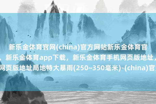 新乐金体育官网(china)官方网站新乐金体育官网中国)官方网站登录入口，新乐金体育app下载，新乐金体育手机网页版地址，新乐金体育电脑网页版地址局地特大暴雨(250~350毫米)-(china)官方网站新乐金体育官网中国)官方网站登录入口