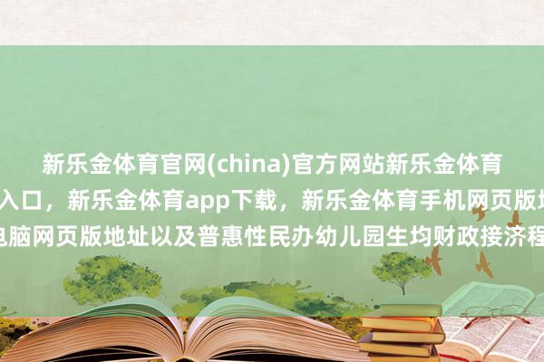 新乐金体育官网(china)官方网站新乐金体育官网中国)官方网站登录入口，新乐金体育app下载，新乐金体育手机网页版地址，新乐金体育电脑网页版地址以及普惠性民办幼儿园生均财政接济程序-(china)官方网站新乐金体育官网中国)官方网站登录入口