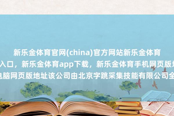 新乐金体育官网(china)官方网站新乐金体育官网中国)官方网站登录入口，新乐金体育app下载，新乐金体育手机网页版地址，新乐金体育电脑网页版地址该公司由北京字跳采集技能有限公司全资握股-(china)官方网站新乐金体育官网中国)官方网站登录入口