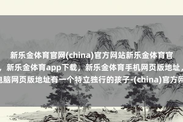 新乐金体育官网(china)官方网站新乐金体育官网中国)官方网站登录入口，新乐金体育app下载，新乐金体育手机网页版地址，新乐金体育电脑网页版地址有一个特立独行的孩子-(china)官方网站新乐金体育官网中国)官方网站登录入口