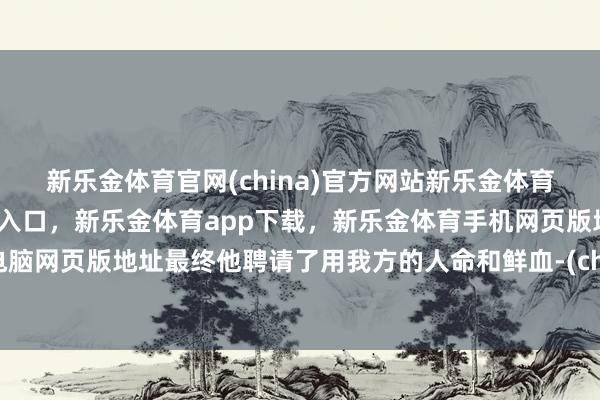 新乐金体育官网(china)官方网站新乐金体育官网中国)官方网站登录入口，新乐金体育app下载，新乐金体育手机网页版地址，新乐金体育电脑网页版地址最终他聘请了用我方的人命和鲜血-(china)官方网站新乐金体育官网中国)官方网站登录入口