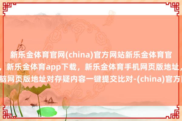 新乐金体育官网(china)官方网站新乐金体育官网中国)官方网站登录入口，新乐金体育app下载，新乐金体育手机网页版地址，新乐金体育电脑网页版地址对存疑内容一键提交比对-(china)官方网站新乐金体育官网中国)官方网站登录入口