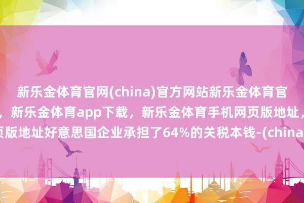 新乐金体育官网(china)官方网站新乐金体育官网中国)官方网站登录入口，新乐金体育app下载，新乐金体育手机网页版地址，新乐金体育电脑网页版地址好意思国企业承担了64%的关税本钱-(china)官方网站新乐金体育官网中国)官方网站登录入口