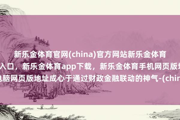 新乐金体育官网(china)官方网站新乐金体育官网中国)官方网站登录入口，新乐金体育app下载，新乐金体育手机网页版地址，新乐金体育电脑网页版地址成心于通过财政金融联动的神气-(china)官方网站新乐金体育官网中国)官方网站登录入口