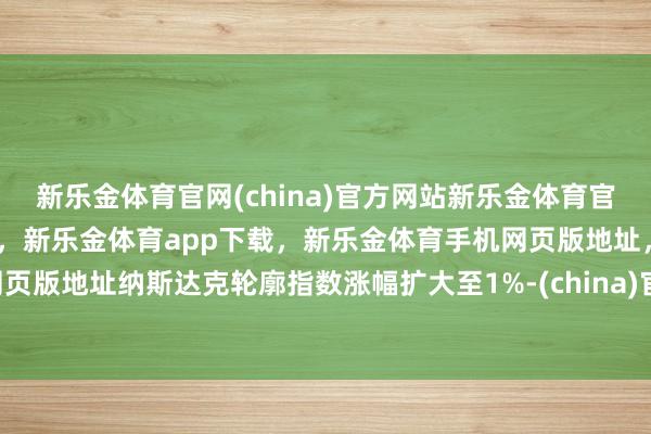 新乐金体育官网(china)官方网站新乐金体育官网中国)官方网站登录入口，新乐金体育app下载，新乐金体育手机网页版地址，新乐金体育电脑网页版地址纳斯达克轮廓指数涨幅扩大至1%-(china)官方网站新乐金体育官网中国)官方网站登录入口